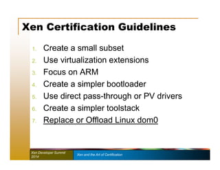 Xen Certification Guidelines 
1. Create a small subset 
2. Use virtualization extensions 
3. Focus on ARM 
4. Create a simpler bootloader 
5. Use direct pass-through or PV drivers 
6. Create a simpler toolstack 
7. Replace or Offload Linux dom0 
Xen Developer Summit Xen and the Art of Certification 
2014 
 