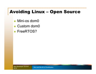 Avoiding Linux – Open Source 
 Mini-os dom0 
 Custom dom0 
 FreeRTOS? 
Xen Developer Summit Xen and the Art of Certification 
2014 
 