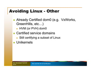 Avoiding Linux - Other 
 Already Certified dom0 (e.g. VxWorks, 
GreenHills, etc…) 
► HVM (or PVH) dom0 
 Certified service domains 
► Still certifying a subset of Linux 
 Unikernels 
Xen Developer Summit Xen and the Art of Certification 
2014 
 