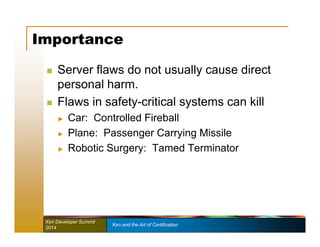 Importance 
 Server flaws do not usually cause direct 
personal harm. 
 Flaws in safety-critical systems can kill 
► Car: Controlled Fireball 
► Plane: Passenger Carrying Missile 
► Robotic Surgery: Tamed Terminator 
Xen Developer Summit Xen and the Art of Certification 
2014 
 