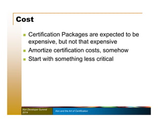 Cost 
 Certification Packages are expected to be 
expensive, but not that expensive 
 Amortize certification costs, somehow 
 Start with something less critical 
Xen Developer Summit Xen and the Art of Certification 
2014 
 