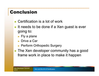 Conclusion 
 Certification is a lot of work 
 It needs to be done if a Xen guest is ever 
going to: 
► Fly a plane 
► Drive a Car 
► Perform Orthopedic Surgery 
 The Xen developer community has a good 
frame work in place to make it happen 
Xen Developer Summit Xen and the Art of Certification 
2014 
 