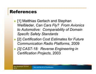 References 
 [1] Matthias Gerlach and Stephan 
Weißleder, Can Cars Fly? From Avionics 
to Automotive: Comparability of Domain 
Specifc Safety Standards 
 [2] Certification Cost Estimates for Future 
Communication Radio Platforms, 2009 
 [3] CAST-18: Reverse Engineering in 
Certification Projects, 2003 
Xen Developer Summit Xen and the Art of Certification 
2014 
 