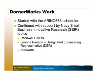 DornerWorks Work 
 Started with the ARINC653 scheduler 
 Continued with support by Navy Small 
Business Innovative Research (SBIR) 
topics 
► Rockwell Collins 
► Leanna Rierson – Designated Engineering 
Representative (DER) 
► Accuvant 
Xen Developer Summit Xen and the Art of Certification 
2014 
 
