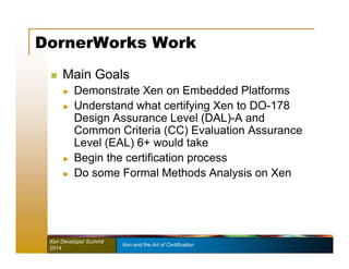 DornerWorks Work 
 Main Goals 
► Demonstrate Xen on Embedded Platforms 
► Understand what certifying Xen to DO-178 
Design Assurance Level (DAL)-A and 
Common Criteria (CC) Evaluation Assurance 
Level (EAL) 6+ would take 
► Begin the certification process 
► Do some Formal Methods Analysis on Xen 
Xen Developer Summit Xen and the Art of Certification 
2014 
 