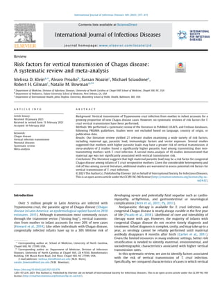 Review
Risk factors for vertical transmission of Chagas disease:
A systematic review and meta-analysis
Melissa D. Kleina,
*, Alvaro Proañob
, Sassan Noazinc
, Michael Sciaudonea
,
Robert H. Gilmanc
, Natalie M. Bowmana,
**
a
Department of Medicine, Division of Infectious Diseases, University of North Carolina at Chapel Hill School of Medicine, Chapel Hill, NC, USA
b
Department of Pediatrics, Tulane University School of Medicine, New Orleans, LA, USA
c
Department of International Health, Johns Hopkins University Bloomberg School of Public Health, Baltimore, MD, USA
A R T I C L E I N F O
Article history:
Received 10 January 2021
Received in revised form 15 February 2021
Accepted 16 February 2021
Keywords:
Chagas disease
Vertical infection transmission
Neonatal diseases
Systematic review
Meta-analysis
A B S T R A C T
Background: Vertical transmission of Trypanosoma cruzi infection from mother to infant accounts for a
growing proportion of new Chagas disease cases. However, no systematic reviews of risk factors for T.
cruzi vertical transmission have been performed.
Methods: We performed a systematic review of the literature in PubMed, LILACS, and Embase databases,
following PRISMA guidelines. Studies were not excluded based on language, country of origin, or
publication date.
Results: Our literature review yielded 27 relevant studies examining a wide variety of risk factors,
including maternal age, parasitic load, immunologic factors and vector exposure. Several studies
suggested that mothers with higher parasitic loads may have a greater risk of vertical transmission. A
meta-analysis of 2 studies found a signiﬁcantly higher parasitic load among transmitting than non-
transmitting mothers with T. cruzi infection. A second meta-analysis of 10 studies demonstrated that
maternal age was not signiﬁcantly associated with vertical transmission risk.
Conclusions: The literature suggests that high maternal parasitic load may be a risk factor for congenital
Chagas disease among infants of T. cruzi seropositive mothers. Given the considerable heterogeneity and
risk of bias among current literature, additional studies are warranted to assess potential risk factors for
vertical transmission of T. cruzi infection.
© 2021 The Author(s). Published by Elsevier Ltd on behalf of International Society for Infectious Diseases.
This is an open access article under the CC BY-NC-ND license (http://creativecommons.org/licenses/by-nc-
nd/4.0/).
Introduction
Over 5 million people in Latin America are infected with
Trypanosoma cruzi, the parasitic agent of Chagas disease (Chagas
disease in Latin America: an epidemiological update based on 2010
estimates, 2015). Although transmission most commonly occurs
through the triatomine vector (“kissing bug”), vertical transmis-
sion from mother to infant accounts for over 20% of new cases
(Howard et al., 2014). Like other individuals with Chagas disease,
congenitally infected infants have up to a 30% lifetime risk of
developing severe and potentially fatal sequelae such as cardio-
myopathy, arrhythmias, and gastrointestinal or neurological
complications (Bern et al., 2011; Py, 2011).
Antiparasitic therapy is available for T. cruzi infection, and
congenital Chagas disease is nearly always curable in the ﬁrst year
of life (Picado et al., 2018). Likelihood of cure and tolerability of
therapy wane with age. However, the majority of infants with
congenital Chagas disease do not receive timely diagnosis and
treatment. Infant diagnosis is complex, costly, and may take up to a
year, as serology cannot be reliably performed until maternal
antibody disappears 8 months after birth (Carlier et al., 2011).
Given the limited resources in many endemic settings, better risk
stratiﬁcation is needed to identify maternal, environmental, and
sociodemographic characteristics associated with higher vertical
transmission rates.
In this systematic review, we aim to identify factors associated
with the risk of vertical transmission of T. cruzi infection.
Speciﬁcally, we compared characteristics of cases in which vertical
* Corresponding author at: School of Medicine, University of North Carolina,
Chapel Hill, NC 27599, USA.
** Corresponding author at: Department of Medicine, Division of Infectious
Diseases, University of North Carolina at Chapel Hill, CB #7030, Bioinformatics
Building, 130 Mason Farm Road, 2nd Floor, Chapel Hill, NC 27599, USA.
E-mail addresses: melissa_klein@med.unc.edu (M.D. Klein),
natalie_bowman@med.unc.edu (N.M. Bowman).
https://doi.org/10.1016/j.ijid.2021.02.074
1201-9712/© 2021 The Author(s). Published by Elsevier Ltd on behalf of International Society for Infectious Diseases. This is an open access article under the CC BY-NC-ND
license (http://creativecommons.org/licenses/by-nc-nd/4.0/).
International Journal of Infectious Diseases 105 (2021) 357–373
Contents lists available at ScienceDirect
International Journal of Infectious Diseases
journal homepage: www.elsevier.com/locate/ijid
 