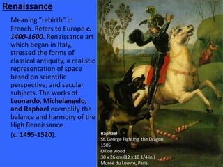 Renaissance 
Meaning "rebirth" in 
French. Refers to Europe c. 
1400-1600. Renaissance art 
which began in Italy, 
stressed the forms of 
classical antiquity, a realistic 
representation of space 
based on scientific 
perspective, and secular 
subjects. The works of 
Leonardo, Michelangelo, 
and Raphael exemplify the 
balance and harmony of the 
High Renaissance 
(c. 1495-1520). Raphael 
St. George Fighting the Dragon 
1505 
Oil on wood 
30 x 26 cm (12 x 10 1/4 in.) 
Musee du Louvre, Paris 
 
