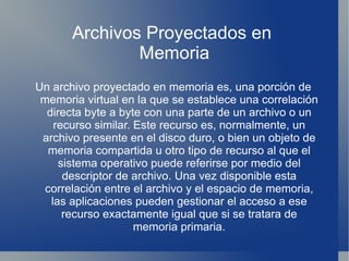 Archivos Proyectados en
               Memoria
Un archivo proyectado en memoria es, una porción de
 memoria virtual en la que se establece una correlación
  directa byte a byte con una parte de un archivo o un
    recurso similar. Este recurso es, normalmente, un
 archivo presente en el disco duro, o bien un objeto de
   memoria compartida u otro tipo de recurso al que el
     sistema operativo puede referirse por medio del
      descriptor de archivo. Una vez disponible esta
  correlación entre el archivo y el espacio de memoria,
   las aplicaciones pueden gestionar el acceso a ese
      recurso exactamente igual que si se tratara de
                     memoria primaria.
 