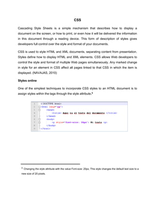 CSS
Cascading Style Sheets is a simple mechanism that describes how to display a
document on the screen, or how to print, or even how it will be delivered the information
in this document through a reading device. This form of description of styles gives
developers full control over the style and format of your documents.
CSS is used to style HTML and XML documents, separating content from presentation.
Styles define how to display HTML and XML elements. CSS allows Web developers to
control the style and format of multiple Web pages simultaneously. Any marked change
in style for an element in CSS affect all pages linked to that CSS in which the item is
displayed. (NAVAJAS, 2010)
Styles online
One of the simplest techniques to incorporate CSS styles to an HTML document is to
assign styles within the tags through the style attribute.5
5 Changing the style attribute with the value Font-size: 20px, This style changes the default text size to a
new size of 20 pixels.
 