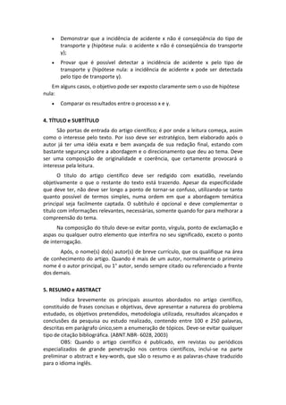 

Demonstrar  que  a  incidência  de  acidente  x  não  é  conseqüência  do  tipo  de 
transporte y (hipótese nula: o acidente x não é conseqüência do transporte 
y); 



Provar  que  é  possível  detectar  a  incidência  de  acidente  x  pelo  tipo  de 
transporte  y  (hipótese  nula:  a  incidência  de  acidente  x  pode  ser  detectada 
pelo tipo de transporte y). 

Em alguns casos, o objetivo pode ser exposto claramente sem o uso de hipótese 
nula: 


Comparar os resultados entre o processo x e y. 

 
4. TÍTULO e SUBTÍTULO  
 
São portas de entrada do artigo científico; é por onde a leitura começa, assim 
como  o  interesse  pelo  texto.  Por  isso  deve  ser  estratégico,  bem  elaborado  após  o 
autor  já  ter  uma  idéia  exata  e  bem  avançada  de  sua  redação  final,  estando  com 
bastante segurança sobre a abordagem e o direcionamento que deu ao tema. Deve 
ser  uma  composição  de  originalidade  e  coerência,  que  certamente  provocará  o 
interesse pela leitura. 
 
O  título  do  artigo  científico  deve  ser  redigido  com  exatidão,  revelando 
objetivamente  o  que  o  restante  do  texto  está  trazendo.  Apesar  da  especificidade 
que deve ter, não deve ser longo a ponto de tornar‐se confuso, utilizando‐se tanto 
quanto  possível  de  termos  simples,  numa  ordem  em  que  a  abordagem  temática 
principal  seja  facilmente  captada.  O  subtítulo  é  opcional  e  deve  complementar  o 
título com informações relevantes, necessárias, somente quando for para melhorar a 
compreensão do tema. 
 
Na composição do título deve‐se evitar ponto, vírgula, ponto de exclamação e 
aspas ou qualquer outro elemento que interfira no seu significado, exceto o ponto 
de interrogação. 
Após, o nome(s) do(s) autor(s) de breve currículo, que os qualifique na área 
de  conhecimento  do  artigo.  Quando  é  mais  de  um  autor,  normalmente  o  primeiro 
nome é o autor principal, ou 1° autor, sendo sempre citado ou referenciado a frente 
dos demais. 
 
5. RESUMO e ABSTRACT  
Indica  brevemente  os  principais  assuntos  abordados  no  artigo  científico, 
constituído de frases concisas e objetivas, deve apresentar a natureza do problema 
estudado,  os  objetivos  pretendidos,  metodologia  utilizada,  resultados  alcançados  e 
conclusões  da  pesquisa  ou  estudo  realizado,  contendo  entre  100  e  250  palavras, 
descritas em parágrafo único,sem a enumeração de tópicos. Deve‐se evitar qualquer 
tipo de citação bibliográfica. (ABNT.NBR‐ 6028, 2003) 
OBS:  Quando  o  artigo  científico  é  publicado,  em  revistas  ou  periódicos 
especializados  de  grande  penetração  nos  centros  científicos,  inclui‐se  na  parte 
preliminar o abstract e key‐words, que são o resumo e as palavras‐chave traduzido 
para o idioma inglês. 

 