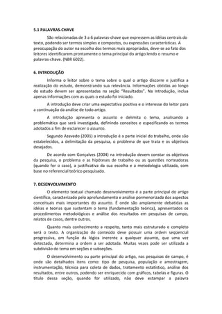 5.1 PALAVRAS‐CHAVE 
São relacionadas de 3 a 6 palavras‐chave que expressem as idéias centrais do 
texto, podendo ser termos simples e compostos, ou expressões características. A 
preocupação do autor na escolha dos termos mais apropriados, deve‐se ao fato dos 
leitores identificarem prontamente o tema principal do artigo lendo o resumo e 
palavras‐chave. (NBR 6022). 
 
6. INTRODUÇÃO 
Informa  o  leitor  sobre  o  tema  sobre  o  qual  o  artigo  discorre  e  justifica  a 
realização  do  estudo,  demonstrando  sua  relevância.  Informações  obtidas  ao  longo 
do  estudo  devem  ser  apresentadas  na  seção  “Resultados”.  Na  Introdução,  inclua 
apenas informações com as quais o estudo foi iniciado. 
A introdução deve criar uma expectativa positiva e o interesse do leitor para 
a continuação da análise de todo artigo. 
A  introdução  apresenta  o  assunto  e  delimita  o  tema,  analisando  a 
problemática  que  será  investigada,  definindo  conceitos  e  especificando  os  termos 
adotados a fim de esclarecer o assunto.  
Segundo Azevedo (2001) a introdução é a parte inicial do trabalho, onde são 
estabelecidos,  a  delimitação  da  pesquisa,  o  problema  de  que  trata  e  os  objetivos 
desejados. 
De acordo com Gonçalves (2004) na introdução devem constar os objetivos 
da  pesquisa,  o  problema  e  as  hipóteses  de  trabalho  ou  as  questões  norteadoras 
(quando  for  o  caso),  a  justificativa  da  sua  escolha  e  a  metodologia  utilizada,  com 
base no referencial teórico pesquisado. 
 
7. DESENVOLVIMENTO 
O  elemento  textual  chamado  desenvolvimento  é  a  parte  principal  do  artigo 
científico, caracterizado pelo aprofundamento e análise pormenorizada dos aspectos 
conceituais  mais  importantes  do  assunto.  É  onde  são  amplamente  debatidas  as 
idéias  e  teorias  que  sustentam  o  tema  (fundamentação  teórica),  apresentados  os 
procedimentos  metodológicos  e  análise  dos  resultados  em  pesquisas  de  campo, 
relatos de casos, dentre outros. 
Quanto  mais  conhecimento  a  respeito,  tanto  mais  estruturado  e  completo 
será  o  texto.  A  organização  do  conteúdo  deve  possuir  uma  ordem  seqüencial 
progressiva,  em  função  da  lógica  inerente  a  qualquer  assunto,  que  uma  vez 
detectada,  determina  a  ordem  a  ser  adotada.  Muitas  vezes  pode  ser  utilizada  a 
subdivisão do tema em seções e subseções. 
O desenvolvimento ou  parte principal do artigo, nas pesquisas de campo, é 
onde  são  detalhados  itens  como:  tipo  de  pesquisa,  população  e  amostragem, 
instrumentação,  técnica  para  coleta  de  dados,  tratamento  estatístico,  análise  dos 
resultados, entre outros, podendo ser enriquecido com gráficos, tabelas e figuras. O 
título  dessa  seção,  quando  for  utilizado,  não  deve  estampar  a  palavra 

 