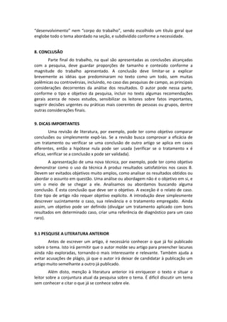 “desenvolvimento”  nem  “corpo  do  trabalho”,  sendo  escolhido  um  título  geral  que 
englobe todo o tema abordado na seção, e subdividido conforme a necessidade. 
 
8. CONCLUSÃO 
Parte  final  do  trabalho,  na  qual  são  apresentadas  as  conclusões  alcançadas 
com  a  pesquisa,  deve  guardar  proporções  de  tamanho  e  conteúdo  conforme  a 
magnitude  do  trabalho  apresentado.  A  conclusão  deve  limitar‐se  a  explicar 
brevemente  as  idéias  que  predominaram  no  texto  como  um  todo,  sem  muitas 
polêmicas ou controvérsias, incluindo, no caso das pesquisas de campo, as principais 
considerações  decorrentes  da  análise  dos  resultados.  O  autor  pode  nessa  parte, 
conforme  o  tipo  e  objetivo  da  pesquisa,  incluir  no  texto  algumas  recomendações 
gerais  acerca  de  novos  estudos,  sensibilizar  os  leitores  sobre  fatos  importantes, 
sugerir decisões urgentes ou práticas mais coerentes de pessoas ou grupos, dentre 
outras considerações finais. 
 
9. DICAS IMPORTANTES 
Uma  revisão  de  literatura,  por  exemplo,  pode  ter  como  objetivo  comparar 
conclusões  ou  simplesmente  expô‐las.  Se  a  revisão  busca  comprovar  a  eficácia  de 
um  tratamento  ou  verificar  se  uma  conclusão  de  outro  artigo  se  aplica  em  casos 
diferentes,  então  a  hipótese  nula  pode  ser  usada  (verificar  se  o  tratamento  x  é 
eficaz, verificar se a conclusão x pode ser validada). 
A apresentação de uma nova técnica, por exemplo, pode ter como objetivo 
demonstrar  como  o  uso  da  técnica  A  produz  resultados  satisfatórios  nos  casos  B. 
Devem ser evitados objetivos muito amplos, como analisar os resultados obtidos ou 
abordar o assunto em questão. Uma análise ou abordagem não é o objetivo em si, e 
sim  o  meio  de  se  chegar  a  ele.  Analisamos  ou  abordamos  buscando  alguma 
conclusão. É esta conclusão que deve ser o objetivo. A exceção é o relato de caso. 
Este  tipo  de  artigo  não  requer  objetivo  explícito.  A  introdução  deve  simplesmente 
descrever  sucintamente  o  caso,  sua  relevância  e  o  tratamento  empregado.   Ainda 
assim,  um  objetivo  pode  ser  definido  (divulgar  um  tratamento  aplicado  com  bons 
resultados em determinado caso, criar uma referência de diagnóstico para um caso 
raro). 
 
9.1 PESQUISE A LITERATURA ANTERIOR 
Antes  de  escrever  um  artigo,  é  necessário  conhecer  o  que  já  foi  publicado 
sobre o tema. Isto irá permitir que o autor molde seu artigo para preencher lacunas 
ainda  não  exploradas,  tornando‐o  mais  interessante  e  relevante.  Também  ajuda  a 
evitar acusações de plágio, já que o autor irá deixar de candidatar à publicação um 
artigo muito semelhante a outro já publicado. 
Além  disto,  menção  à  literatura  anterior  irá  enriquecer  o  texto  e  situar  o 
leitor sobre a conjuntura atual da pesquisa sobre o tema. É difícil discutir um tema 
sem conhecer e citar o que já se conhece sobre ele. 
 

 