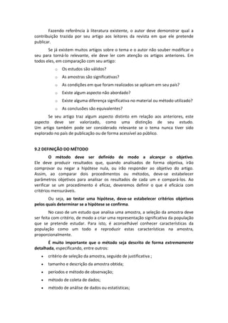 Fazendo  referência  à  literatura  existente,  o  autor  deve  demonstrar  qual  a 
contribuição  trazida  por  seu  artigo  aos  leitores  da  revista  em  que  ele  pretende 
publicar.  
Se já existem muitos artigos sobre o tema e o autor não souber modificar o 
seu  para  torná‐lo  relevante,  ele  deve  ler  com  atenção  os  artigos  anteriores.  Em 
todos eles, em comparação com seu artigo: 
o

Os estudos são válidos?  

o

As amostras são significativas? 

o

As condições em que foram realizados se aplicam em seu país? 

o

Existe algum aspecto não abordado? 

o

Existe alguma diferença significativa no material ou método utilizado? 

o

As conclusões são equivalentes?   

Se  seu  artigo  traz  algum  aspecto  distinto  em  relação  aos  anteriores,  este 
aspecto  deve  ser  valorizado,  como  uma  distinção  de  seu  estudo. 
Um  artigo  também  pode  ser  considerado  relevante  se  o  tema  nunca  tiver  sido 
explorado no país de publicação ou de forma acessível ao público. 
 
9.2 DEFINIÇÃO DO MÉTODO 
O  método  deve  ser  definido  de  modo  a  alcançar  o  objetivo.  
Ele  deve  produzir  resultados  que,  quando  analisados  de  forma  objetiva,  irão 
comprovar  ou  negar  a  hipótese  nula,  ou  irão  responder  ao  objetivo  do  artigo. 
Assim,  ao  comparar  dois  procedimentos  ou  métodos,  deve‐se  estabelecer 
parâmetros  objetivos  para  analisar  os  resultados  de  cada  um  e  compará‐los.  Ao 
verificar  se  um  procedimento  é  eficaz,  deveremos  definir  o  que  é  eficácia  com 
critérios mensuráveis. 
  
Ou  seja,  ao  testar  uma  hipótese,  deve‐se  estabelecer  critérios  objetivos 
pelos quais determinar se a hipótese se confirma. 
No caso de um estudo que analisa uma amostra, a seleção da amostra deve 
ser feita com critério, de modo a criar uma representação significativa da população 
que  se  pretende  estudar.  Para  isto,  é  aconselhável  conhecer  características  da 
população  como  um  todo  e  reproduzir  estas  características  na  amostra, 
proporcionalmente. 
É  muito  importante  que  o  método  seja  descrito  de  forma  extremamente 
detalhada, especificando, entre outros:  


critério de seleção da amostra, seguido de justificativa ;  



tamanho e descrição da amostra obtida; 



períodos e método de observação; 



método de coleta de dados; 



método de análise de dados ou estatísticas; 

 