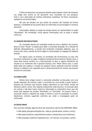 A falha em descrever um pequeno detalhe pode impedir o leitor de comparar 
seu  artigo  com  outros  ou  de  aproveitar  seus  resultados  em  sua  pesquisa. 
Evite  o  uso  e  descrições  de  análises  estatísticas  complexas.  Se  forem  necessárias, 
explique‐as em termos leigos. 
No  caso  de  estudos  em  que  partes  da  amostra  são  tratadas  de  formas 
distintas, a totalidade de tais partes deve ser informada em porcentagem e números 
absolutos. 
Informações  obtidas  ao  longo  do  estudo  devem  ser  apresentadas  na  seção 
“Resultados”.  Na  Introdução,  inclua  apenas  informações  com  as  quais  o  estudo 
iniciou‐se. 
 
9.3 ANÁLISE DOS RESULTADOS 
Os  resultados devem ser analisados tendo em vista o objetivo. No entanto, 
deve‐se evitar “forçar” os dados para obter a conclusão desejada. Se o método foi 
definido  adequadamente,  o  estudo  terá  produzido  resultados  objetivos,  que,  na 
maioria dos casos, levarão de forma lógica à comprovação ou negação da hipótese 
testada.  
Em  alguns  casos,  no  entanto,  os  resultados  são  inconclusivos,  ou  seja,  não 
permitem comprovar ou negar a hipótese testada de forma pontual. Nestes casos, o 
autor  deve  buscar  verificar  se  a  não‐conclusão  se  deve  a  alguma  deficiência  do 
estudo  ou  se  realmente  não  é  possível  alcançar  uma.  Neste  último  caso,  o  autor 
pode  optar  por  publicar  o  estudo  de  qualquer  forma,  podendo  inclusive  convidar 
leitores a colaborar com sugestões para o desenvolvimento do estudo, que possam 
resultar em conclusão.  
 
9.4 CONCLUSÃO 
Muitos  bons  artigos  trazem  a  conclusão  embutida  na  discussão,  sem  uma 
sessão  separada.  No  entanto,  expor  a  conclusão  em  uma  sessão  a  parte  facilita  a 
pesquisa  de  cientistas  que  buscam  artigos  específicos  ou  que  fazem  revisão  da 
literatura sobre o tema. Eles saberão exatamente onde buscá‐la. A conclusão deve 
ser  sucinta  e  não  deve  trazer  nenhuma  informação  ou  comentário  novo,  que  não 
tenha  sido  exposto  nas  sessões  “Resultado”  ou  “Discussão”.  Em  poucas  frases,  a 
conclusão  retoma  o  objetivo  do  artigo  e  informa  o  que  foi  alcançado  no  estudo. 
Idealmente,  termina  sugerindo  caminhos  por  onde  a  investigação  pode  ser 
continuada. 
 
9.4 DICAS FINAIS 
Para uma boa redação, algumas dicas são necessários, dentre elas (AZEVEDO, 2001): 
 Não apelar pela generalizações (ex.: sabe‐se, grande parte, sempre, nunca); 
 Não repetir palavras, especialmente verbos e substantivos (use sinônimos); 
 Não empregar modismos lingüísticos (ex.: em nível de, no contexto, a ponto 

 