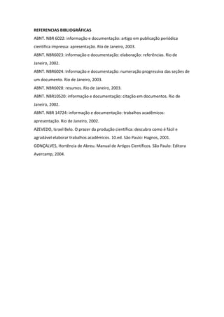 REFERENCIAS BIBLIOGRÁFICAS 
ABNT. NBR 6022: informação e documentação: artigo em publicação periódica 
científica impressa: apresentação. Rio de Janeiro, 2003. 
ABNT. NBR6023: informação e documentação: elaboração: referências. Rio de 
Janeiro, 2002. 
ABNT. NBR6024: Informação e documentação: numeração progressiva das seções de 
um documento. Rio de Janeiro, 2003. 
ABNT. NBR6028: resumos. Rio de Janeiro, 2003. 
ABNT. NBR10520: informação e documentação: citação em documentos. Rio de 
Janeiro, 2002. 
ABNT. NBR 14724: informação e documentação: trabalhos acadêmicos: 
apresentação. Rio de Janeiro, 2002. 
AZEVEDO, Israel Belo. O prazer da produção científica: descubra como é fácil e 
agradável elaborar trabalhos acadêmicos. 10.ed. São Paulo: Hagnos, 2001. 
GONÇALVES, Hortência de Abreu. Manual de Artigos Científicos. São Paulo: Editora 
Avercamp, 2004. 

 