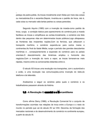 - 10
pedaço de pedra polida. As trocas inicialmente eram feitas por meio das coisas
ou mercadorias.Era o escambo.Depois, inventou-se o padrão de troca, isto é,
cada coisa ou mercado valia tantas pedras ou coisas parecidas.
Segundo Aquino (1985) com a invenção da moeda-como padrão de
troca, surgiu a condição básica para aparecimento do comércio,pois a moeda
facilitava as trocas e simplificava as contas.Inicialmente, o comércio era feito
dentro das pequenas vilas em determinados locais públicos.Logo ultrapassou
as fronteiras das incipientes nações.Com os fenícios, que utilizavam o
transporte marítimo, o comércio expandiu-se para outros mares e
continentes.Ao final da Idade Média, surge o período das grandes descobertas
marítimas e , conseqüentemente a expansão do comércio para os países
orientais.O descobrimento das Américas ampliou o horizonte dos
negócios.Com a invenção do navio a vapor, as trocas tornaram-se mais
rápidas, mesmo entre os comerciantes distantes entre si.
O século XX trouxe uma revolução nos transportes, com o automóvel e
o avião, e uma revolução nas comunicações,coma invenção do rádio,do
telefone e da televisão.
Analisamos a seguir os cenários pelos quais o comércio e os
trabalhadores passaram através da história.
1.2 - A Revolução Comercial e o Mercantilismo
Como afirma Derry (1986), a Revolução Comercial foi o conjunto de
transformações ocorridas nas relações de troca entre a Europa e o resto do
mundo no período que vai do século XV ao VXII. Decorreu da formação dos
mercados nacionais e do desenvolvimento do comércio no continente europeu,
a partir do século XI.
 