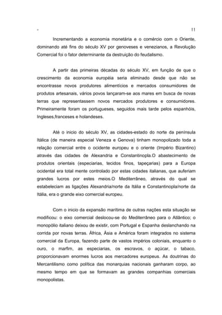 - 11
Incrementando a economia monetária e o comércio com o Oriente,
dominando até fins do século XV por genoveses e venezianos, a Revolução
Comercial foi o fator determinante da destruição do feudalismo.
A partir das primeiras décadas do século XV, em função de que o
crescimento da economia européia seria eliminado desde que não se
encontrasse novos produtores alimentícios e mercados consumidores de
produtos artesanais, vários povos lançaram-se aos mares em busca de novas
terras que representassem novos mercados produtores e consumidores.
Primeiramente foram os portugueses, seguidos mais tarde pelos espanhóis,
Ingleses,franceses e holandeses.
Até o inicio do século XV, as cidades-estado do norte da península
Itálica (de maneira especial Veneza e Genova) tinham monopolizado toda a
relação comercial entre o ocidente europeu e o oriente (Império Bizantino)
através das cidades de Alexandria e Constantinopla.O abastecimento de
produtos orientais (especiarias, tecidos finos, tapeçarias) para a Europa
ocidental era total mente controlado por estas cidades italianas, que auferiam
grandes lucros por estes meios.O Mediterrâneo, através do qual se
estabeleciam as ligações Alexandria/norte da Itália e Constantinopla/norte da
Itália, era o grande eixo comercial europeu.
Com o inicio da expansão marítima de outras nações esta situação se
modificou: o eixo comercial deslocou-se do Mediterrâneo para o Atlântico; o
monopólio italiano deixou de existir, com Portugal e Espanha deslanchando na
corrida por novas terras. África, Ásia e América foram integrados no sistema
comercial da Europa, fazendo parte de vastos impérios coloniais, enquanto o
ouro, o marfim, as especiarias, os escravos, o açúcar, o tabaco,
proporcionavam enormes lucros aos mercadores europeus. As doutrinas do
Mercantilismo como política das monarquias nacionais ganharam corpo, ao
mesmo tempo em que se formavam as grandes companhias comerciais
monopolistas.
 