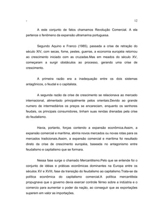 - 12
A este conjunto de fatos chamamos Revolução Comercial. A ela
pertence o fenômeno da expansão ultramarina portuguesa.
Segundo Aquino e Franco (1985), passada a crise de retração do
século XIV, com secas, fome, pestes, guerras, a economia européia retornou
ao crescimento iniciado com as cruzadas.Mas em meados do século XV,
começaram a surgir obstáculos ao processo, gerando uma crise de
crescimento.
A primeira razão era a inadequação entre os dois sistemas
antagônicos, o feudal e o capitalista.
A segunda razão da crise de crescimento se relacionava ao mercado
internacional, alimentado principalmente pelos orientais.Devido ao grande
numero de intermediários os preços se encareciam, enquanto os senhores
feudais, os principais consumidores, tinham suas rendas drenadas pela crise
do feudalismo.
Havia, portanto, forças contendo a expansão econômica.Assim, a
expansão comercial e marítima, abriria novos mercados ou novas rotas para os
mercados tradicionais.Assim, a expansão comercial e marítima foi resultado
direto da crise de crescimento européia, baseada no antagonismo entre
feudalismo e capitalismo que se formara.
Nessa fase surge o chamado Mercantilismo.Pelo que se entende foi o
conjunto de idéias e práticas econômicas dominantes na Europa entre os
séculos XV e XVIII, fase da transição do feudalismo ao capitalismo.Trata-se da
política econômica do capitalismo comercial.A política mercantilista
propugnava que o governo devia exercer controle férreo sobre a indústria e o
comercio para aumentar o poder da nação, ao conseguir que as exportações
superem em valor as importações.
 