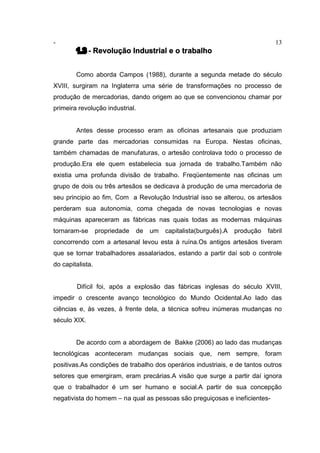 - 13
1.3 - Revolução Industrial e o trabalho
Como aborda Campos (1988), durante a segunda metade do século
XVIII, surgiram na Inglaterra uma série de transformações no processo de
produção de mercadorias, dando origem ao que se convencionou chamar por
primeira revolução industrial.
Antes desse processo eram as oficinas artesanais que produziam
grande parte das mercadorias consumidas na Europa. Nestas oficinas,
também chamadas de manufaturas, o artesão controlava todo o processo de
produção.Era ele quem estabelecia sua jornada de trabalho.Também não
existia uma profunda divisão de trabalho. Freqüentemente nas oficinas um
grupo de dois ou três artesãos se dedicava à produção de uma mercadoria de
seu principio ao fim, Com a Revolução Industrial isso se alterou, os artesãos
perderam sua autonomia, coma chegada de novas tecnologias e novas
máquinas apareceram as fábricas nas quais todas as modernas máquinas
tornaram-se propriedade de um capitalista(burguês).A produção fabril
concorrendo com a artesanal levou esta à ruína.Os antigos artesãos tiveram
que se tornar trabalhadores assalariados, estando a partir daí sob o controle
do capitalista.
Difícil foi, após a explosão das fábricas inglesas do século XVIII,
impedir o crescente avanço tecnológico do Mundo Ocidental.Ao lado das
ciências e, às vezes, à frente dela, a técnica sofreu inúmeras mudanças no
século XIX.
De acordo com a abordagem de Bakke (2006) ao lado das mudanças
tecnológicas aconteceram mudanças sociais que, nem sempre, foram
positivas.As condições de trabalho dos operários industriais, e de tantos outros
setores que emergiram, eram precárias.A visão que surge a partir daí ignora
que o trabalhador é um ser humano e social.A partir de sua concepção
negativista do homem – na qual as pessoas são preguiçosas e ineficientes-
 