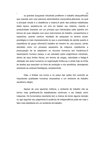 - 14
os grandes burgueses industriais proliferam o trabalho desqualificado
que coexiste com uma estrutura administrativa monocrática,alienante, na qual
a principal virtude é a obediência a ordens.A partir das práticas trabalhistas
desta época, perpetrou-se um erro ao basear seu sistema, visando à
produtividade industrial, em um principio que individualiza cada operário em
termos de suas relações com seus instrumentos de trabalho, companheiros e
superiores, quando nenhum resultado de pesquisas no terreno social-
psicológico é mais impressionante do que a unanimidade de opinião quanto à
importância do grupo informal.O trabalho do homem foi, aos poucos, sendo
abordado como um processo assessório da máquina, substituindo a
preocupação de se adaptarem os recursos humanos aos mecânicos.O
desempenho humano passou a ser estudado pelos engenheiros industriais,
dentro de seus limites físicos, em termos de cargas, velocidade e fadiga.A
utilização sos seres humanos na organização limitou-se e ainda hoje se limita
às tarefas que executam na linha de produção e nos escritórios, abrangendo
sobretudo as variáveis fisiológicas, simplesmente.
Hoje, a ênfase nos lucros e no preço das ações tem excluído as
importantes qualidades humanas necessárias a um ambiente de trabalho
saudável e alegre.
Apesar de uma aparente melhora, o ambiente de trabalho não se
tornou mais gratificante.Os trabalhadores continuam a ser tratado como
máquinas. Os funcionários raramente tem a chance de tomar alguma decisão
ou agir segundo seu julgamento.A ausência de independência pode ser hoje o
fator mais debilitante em um ambiente de trabalho.
 