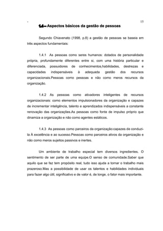 - 15
1.4 – Aspectos básicos da gestão de pessoas
Segundo Chiavenato (1998, p.8) a gestão de pessoas se baseia em
três aspectos fundamentais:
1.4.1 As pessoas como seres humanos: dotados de personalidade
própria, profundamente diferentes entre si, com uma história particular e
diferenciada, possuidores de conhecimentos,habilidades, destrezas e
capacidades indispensáveis à adequada gestão dos recursos
organizacionais.Pessoas como pessoas e não como meros recursos da
organização.
1.4.2 As pessoas como ativadores inteligentes de recursos
organizacionais: como elementos impulsionadores da organização e capazes
de incrementar inteligência, talento e aprendizados indispensáveis a constante
renovação das organizações.As pessoas como fonte de impulso próprio que
dinamiza a organização e não como agentes estáticos.
1.4.3 As pessoas como parceiros da organização:capazes de conduzi-
la À excelência e ao sucesso.Pessoas como parceiros ativos da organização e
não como meros sujeitos passivos e inertes.
Um ambiente de trabalho especial tem diversos ingredientes. O
sentimento de ser parte de uma equipe.O senso de comunidade.Saber que
aquilo que se faz tem propósito real, tudo isso ajuda a tornar o trabalho mais
prazeroso.Mas a possibilidade de usar os talentos e habilidades individuais
para fazer algo útil, significativo e de valor é, de longe, o fator mais importante.
 