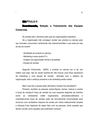 - 16
CAPÍTULO II
Recrutamento, Seleção e Treinamento das Equipes
Comercias.
As vendas são o alimento pelo qual as organizações subsistem.
Se a organização não conseguir vender seu produto ou serviço para
seu mercado consumidor certamente não sobreviverá.Mas o que está por trás
do ato da venda?
- Qualidade do produto ou serviço
- Marketing e seus quatro P´s
- Imagem da organização frente à sociedade
- Equipe de vendas.
Segundo Chiavenato (2005), o produto ou serviço por si só, por
melhor que seja, não se vende sozinho.Se não houver uma força expressiva
de marketing e uma equipe de vendas alinhada com o objetivo da
organização, todo o esforço produtivo e de marketing serão inúteis.
Mas o que faz a equipe estar alinhada e focada nos resultados?
Primeiro, escolher as pessoas certas.Depois, treinar, motivar e manter
a força de vendas.A força de vendas de uma empresa depende da maneira
como os vendedores estão organizados, articulados,liderados e
orientados.Essa força de vendas pode ser terrivelmente incrementada para
tornar-se uma verdadeira máquina de vender por meios relativamente simples
e eficazes.Tudo depende de saber lidar com as pessoas, tanto aquelas que
devem vender como aquelas que pretendem comprar.
 