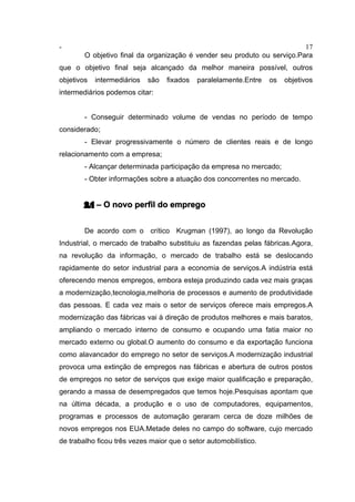 - 17
O objetivo final da organização é vender seu produto ou serviço.Para
que o objetivo final seja alcançado da melhor maneira possível, outros
objetivos intermediários são fixados paralelamente.Entre os objetivos
intermediários podemos citar:
- Conseguir determinado volume de vendas no período de tempo
considerado;
- Elevar progressivamente o número de clientes reais e de longo
relacionamento com a empresa;
- Alcançar determinada participação da empresa no mercado;
- Obter informações sobre a atuação dos concorrentes no mercado.
2.1 – O novo perfil do emprego
De acordo com o crítico Krugman (1997), ao longo da Revolução
Industrial, o mercado de trabalho substituiu as fazendas pelas fábricas.Agora,
na revolução da informação, o mercado de trabalho está se deslocando
rapidamente do setor industrial para a economia de serviços.A indústria está
oferecendo menos empregos, embora esteja produzindo cada vez mais graças
a modernização,tecnologia,melhoria de processos e aumento de produtividade
das pessoas. E cada vez mais o setor de serviços oferece mais empregos.A
modernização das fábricas vai à direção de produtos melhores e mais baratos,
ampliando o mercado interno de consumo e ocupando uma fatia maior no
mercado externo ou global.O aumento do consumo e da exportação funciona
como alavancador do emprego no setor de serviços.A modernização industrial
provoca uma extinção de empregos nas fábricas e abertura de outros postos
de empregos no setor de serviços que exige maior qualificação e preparação,
gerando a massa de desempregados que temos hoje.Pesquisas apontam que
na última década, a produção e o uso de computadores, equipamentos,
programas e processos de automação geraram cerca de doze milhões de
novos empregos nos EUA.Metade deles no campo do software, cujo mercado
de trabalho ficou três vezes maior que o setor automobilístico.
 