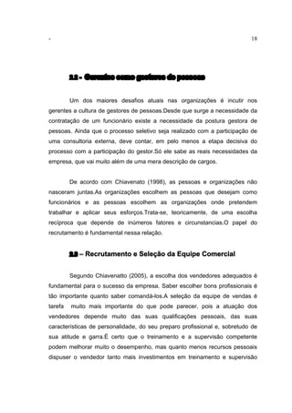 - 18
2.2 - Gerentes como gestores de pessoas
Um dos maiores desafios atuais nas organizações é incutir nos
gerentes a cultura de gestores de pessoas.Desde que surge a necessidade da
contratação de um funcionário existe a necessidade da postura gestora de
pessoas. Ainda que o processo seletivo seja realizado com a participação de
uma consultoria externa, deve contar, em pelo menos a etapa decisiva do
processo com a participação do gestor.Só ele sabe as reais necessidades da
empresa, que vai muito além de uma mera descrição de cargos.
De acordo com Chiavenato (1998), as pessoas e organizações não
nasceram juntas.As organizações escolhem as pessoas que desejam como
funcionários e as pessoas escolhem as organizações onde pretendem
trabalhar e aplicar seus esforços.Trata-se, teoricamente, de uma escolha
recíproca que depende de inúmeros fatores e circunstancias.O papel do
recrutamento é fundamental nessa relação.
2.3 – Recrutamento e Seleção da Equipe Comercial
Segundo Chiavenatto (2005), a escolha dos vendedores adequados é
fundamental para o sucesso da empresa. Saber escolher bons profissionais é
tão importante quanto saber comandá-los.A seleção da equipe de vendas é
tarefa muito mais importante do que pode parecer, pois a atuação dos
vendedores depende muito das suas qualificações pessoais, das suas
características de personalidade, do seu preparo profissional e, sobretudo de
sua atitude e garra.É certo que o treinamento e a supervisão competente
podem melhorar muito o desempenho, mas quanto menos recursos pessoais
dispuser o vendedor tanto mais investimentos em treinamento e supervisão
 