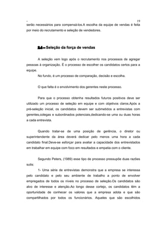 - 19
serão necessários para compensá-los.A escolha da equipe de vendas é feita
por meio do recrutamento e seleção de vendedores.
2.4 – Seleção da força de vendas
A seleção vem logo após o recrutamento nos processos de agregar
pessoas à organização. É o processo de escolher os candidatos certos para a
equipe.
No fundo, é um processo de comparação, decisão e escolha.
O que falta é o envolvimento dos gerentes neste processo.
Para que o processo obtenha resultados futuros positivos deve ser
utilizado um processo de seleção em equipe e com objetivos claros.Após a
pré-seleção inicial, os candidatos devem ser submetidos a entrevistas com
gerentes,colegas e subordinados potenciais,dedicando-se uma ou duas horas
a cada entrevista.
Quando tratar-se de uma posição de gerência, o diretor ou
superintendente da área deverá dedicar pelo menos uma hora a cada
candidato final.Deve-se esforçar para avaliar a capacidade dos entrevistados
em trabalhar em equipe com foco em resultados e empatia com o cliente.
Segundo Peters, (1989) esse tipo de processo pressupõe duas razões
sutis:
1- Uma série de entrevistas demonstra que a empresa se interessa
pelo candidato e pelo seu ambiente de trabalho a ponto de envolver
empregados de todos os níveis no processo de seleção.Os candidatos são
alvo de interesse e atenção.Ao longo desse cortejo, os candidatos têm a
oportunidade de conhecer os valores que a empresa adota e que são
compartilhados por todos os funcionários. Aqueles que são escolhidos
 