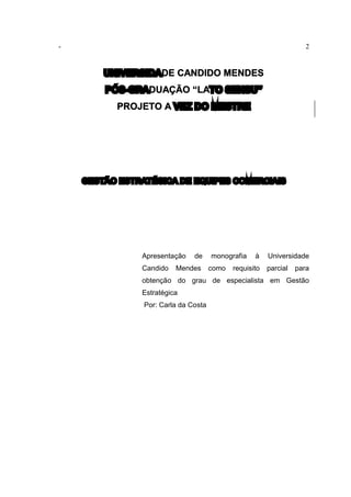 - 2
UNIVERSIDADE CANDIDO MENDES
PÓS-GRADUAÇÃO “LATO SENSU”
PROJETO A VEZ DO MESTRE
GESTÃO ESTRATÉGICA DE EQUIPES COMERCIAIS
Apresentação de monografia à Universidade
Candido Mendes como requisito parcial para
obtenção do grau de especialista em Gestão
Estratégica
Por: Carla da Costa
 