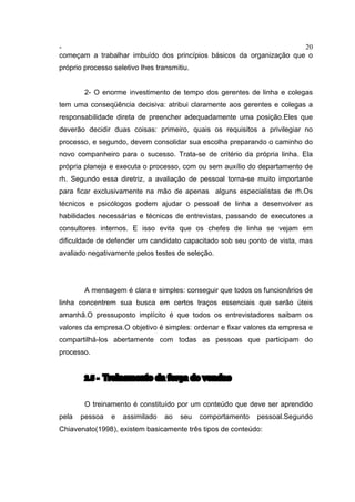 - 20
começam a trabalhar imbuído dos princípios básicos da organização que o
próprio processo seletivo lhes transmitiu.
2- O enorme investimento de tempo dos gerentes de linha e colegas
tem uma conseqüência decisiva: atribui claramente aos gerentes e colegas a
responsabilidade direta de preencher adequadamente uma posição.Eles que
deverão decidir duas coisas: primeiro, quais os requisitos a privilegiar no
processo, e segundo, devem consolidar sua escolha preparando o caminho do
novo companheiro para o sucesso. Trata-se de critério da própria linha. Ela
própria planeja e executa o processo, com ou sem auxílio do departamento de
rh. Segundo essa diretriz, a avaliação de pessoal torna-se muito importante
para ficar exclusivamente na mão de apenas alguns especialistas de rh.Os
técnicos e psicólogos podem ajudar o pessoal de linha a desenvolver as
habilidades necessárias e técnicas de entrevistas, passando de executores a
consultores internos. E isso evita que os chefes de linha se vejam em
dificuldade de defender um candidato capacitado sob seu ponto de vista, mas
avaliado negativamente pelos testes de seleção.
A mensagem é clara e simples: conseguir que todos os funcionários de
linha concentrem sua busca em certos traços essenciais que serão úteis
amanhã.O pressuposto implícito é que todos os entrevistadores saibam os
valores da empresa.O objetivo é simples: ordenar e fixar valores da empresa e
compartilhá-los abertamente com todas as pessoas que participam do
processo.
2.5 - Treinamento da força de vendas
O treinamento é constituído por um conteúdo que deve ser aprendido
pela pessoa e assimilado ao seu comportamento pessoal.Segundo
Chiavenato(1998), existem basicamente três tipos de conteúdo:
 