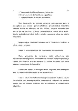 - 21
1- Transmissão de informações e conhecimentos;
2- Desenvolvimento de habilidades específicas;
3 – Desenvolvimento de atitudes necessárias.
Sem treinamento as pessoas tornam-se despreparadas para a
execução de suas tarefas e perdem eficiência e produtividade.O funcionário
torna-se moroso na execução de seu trabalho, perde-se facilmente,erra
sempre,precisa perguntar a outras pessoas,inutiliza material,perde tempo,
decai a qualidade.Isso irrita o chefe, o cliente, o usuário, o colega e o próprio
funcionário.
Seja na guerra, no esporte ou nas vendas, o treinamento é vital para a
vitória e para o sucesso.
Porém há muito desperdício nos investimentos em treinamento.
Muitos programas de treinamento estão distanciados das
necessidades estratégicas da empresa.Muitas empresas compram pacotes já
prontos para mostrar técnicas adotadas por outras empresas, mas nada
agregam à capacitação do funcionário.
Excesso de teoria é outro flagelo.Muitos programas não conseguem
levar os conceitos à prática devido ao seu academicismo.
Falta de cultura interna favorável ao aprendizado com mudança é outro
obstáculo.De nada adianta gastar com treinamento se a empresa não concede
espaço para as pessoas aplicarem suas competências e conhecimentos
adquiridos.
 