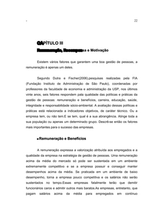 - 22
CAPÍTULO III
Remuneração, Recompensa e Motivação
Existem vários fatores que garantem uma boa gestão de pessoas, a
remuneração é apenas um deles.
Segundo Dutra e Fischer(2006),pesquisas realizadas pela FIA
(Fundação Instituto de Administração de São Paulo), coordenadas por
professores da faculdade de economia e administração da USP, nos últimos
vinte anos, seis fatores respondem pala qualidade das políticas e práticas da
gestão de pessoas: remuneração e benefícios, carreira, educação, saúde,
integridade e responsabilidade sócio-ambiental. A avaliação dessas políticas e
práticas está relacionada a indicadores objetivos, de caráter técnico. Ou a
empresa tem, ou não tem.E se tem, qual é a sua abrangência. Atinge toda a
sua população ou apenas um determinado grupo. Descrê-se então os fatores
mais importantes para o sucesso das empresas.
- Remuneração e Benefícios
A remuneração expressa a valorização atribuída aos empregados e a
qualidade da empresa na estratégia de gestão de pessoas. Uma remuneração
acima da média do mercado só pode ser sustentada em um ambiente
extremamente competitivo e se a empresa possuir e conseguir manter
desempenhos acima da média. Se praticada em um ambiente de baixo
desempenho, torna a empresa pouco competitiva e os salários não serão
sustentados no tempo.Essas empresas fatalmente terão que demitir
funcionários caros e admitir outros mais baratos.As empresas, entretanto, que
pagam salários acima da média para empregados em contínuo
 