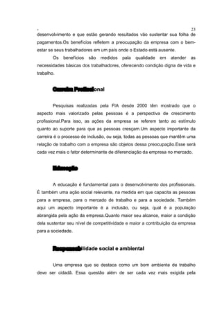 - 23
desenvolvimento e que estão gerando resultados vão sustentar sua folha de
pagamentos.Os benefícios refletem a preocupação da empresa com o bem-
estar se seus trabalhadores em um país onde o Estado está ausente.
Os benefícios são medidos pala qualidade em atender as
necessidades básicas dos trabalhadores, oferecendo condição digna de vida e
trabalho.
Carreira Profissional
Pesquisas realizadas pela FIA desde 2000 têm mostrado que o
aspecto mais valorizado pelas pessoas é a perspectiva de crescimento
profissional.Para isso, as ações da empresa se referem tanto ao estímulo
quanto ao suporte para que as pessoas cresçam.Um aspecto importante da
carreira é o processo de inclusão, ou seja, todas as pessoas que mantêm uma
relação de trabalho com a empresa são objetos dessa preocupação.Esse será
cada vez mais o fator determinante de diferenciação da empresa no mercado.
Educação
A educação é fundamental para o desenvolvimento dos profissionais.
È também uma ação social relevante, na medida em que capacita as pessoas
para a empresa, para o mercado de trabalho e para a sociedade. Também
aqui um aspecto importante é a inclusão, ou seja, qual é a população
abrangida pela ação da empresa.Quanto maior seu alcance, maior a condição
dela sustentar seu nível de competitividade e maior a contribuição da empresa
para a sociedade.
Responsabilidade social e ambiental
Uma empresa que se destaca como um bom ambiente de trabalho
deve ser cidadã. Essa questão além de ser cada vez mais exigida pela
 
