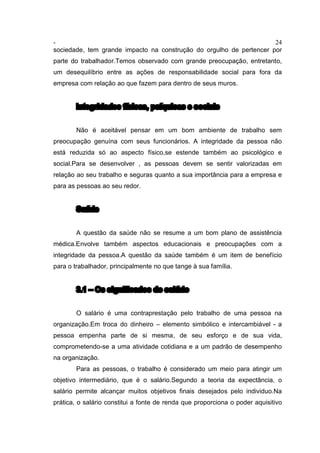 - 24
sociedade, tem grande impacto na construção do orgulho de pertencer por
parte do trabalhador.Temos observado com grande preocupação, entretanto,
um desequilíbrio entre as ações de responsabilidade social para fora da
empresa com relação ao que fazem para dentro de seus muros.
Integridades físicas, psíquicas e sociais
Não é aceitável pensar em um bom ambiente de trabalho sem
preocupação genuína com seus funcionários. A integridade da pessoa não
está reduzida só ao aspecto físico,se estende também ao psicológico e
social.Para se desenvolver , as pessoas devem se sentir valorizadas em
relação ao seu trabalho e seguras quanto a sua importância para a empresa e
para as pessoas ao seu redor.
Saúde
A questão da saúde não se resume a um bom plano de assistência
médica.Envolve também aspectos educacionais e preocupações com a
integridade da pessoa.A questão da saúde também é um item de benefício
para o trabalhador, principalmente no que tange à sua família.
3.1 – Os significados do salário
O salário é uma contraprestação pelo trabalho de uma pessoa na
organização.Em troca do dinheiro – elemento simbólico e intercambiável - a
pessoa empenha parte de si mesma, de seu esforço e de sua vida,
comprometendo-se a uma atividade cotidiana e a um padrão de desempenho
na organização.
Para as pessoas, o trabalho é considerado um meio para atingir um
objetivo intermediário, que é o salário.Segundo a teoria da expectância, o
salário permite alcançar muitos objetivos finais desejados pelo individuo.Na
prática, o salário constitui a fonte de renda que proporciona o poder aquisitivo
 