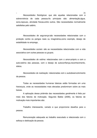 - 26
Necessidades fisiológicas: que são aquelas relacionadas com a
sobrevivência de cada pessoa.As principais são: alimentação,água,
sono,repouso, atividade físicas,entre outros. São necessidades normalmente
satisfeitas pelo salário.
Necessidades de segurança:são necessidades relacionadas com a
proteção contra os perigos reais ou imaginários,como exemplo, desejo de
estabilidade no emprego.
Necessidades sociais: são as necessidades relacionadas com a vida
associativa com outras pessoas ou grupos.
Necessidades de estima: relacionadas com o amor-próprio e com a
auto-estima das pessoas, com o desejo de autoconfiança,reconhecimento,
status.
Necessidades de realização: relacionadas com o autodesenvolvimento
da pessoa.
Todas as necessidades humanas básicas estão formadas em uma
hierarquia, onde as necessidades mais elevadas predominam sobre as mais
baixas.
A aplicação dessa pirâmide das necessidades geralmente é feita por
meio dos fatores de motivação. Segundo Bakke (2006), os fatores de
motivação mais importantes são:
Trabalho interessante, variado e que proporcione desafios para a
pessoa.
Remuneração adequada ao trabalho executado e relacionada com o
esforço e dedicação da pessoa.
 