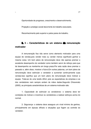 - 27
Oportunidade de progresso, crescimento e desenvolvimento.
Projeção e prestigio social decorrente do trabalho executado.
Reconhecimento pelo superior e pelos pares de trabalho.
3. 3 – Características de um sistema de remuneração
motivador
A remuneração fixa não serve como elemento motivador para uma
equipe de vendas,pois vender mais ou vender menos significará ganhar a
mesma coisa. Um bom plano de remuneração deve não apenas premiar o
excelente desempenho do vendedor como também servir de reforço para que
tal desempenho se mantenha em longo prazo.Por esta razão deve premiar o
passado e, além disso, mostrar o futuro.Em outras palavras, um bom plano de
remuneração deve estimular o vendedor a aumentar continuamente suas
vendas.Isso significa que um bom plano de remuneração deve motivar a
equipe. Trata-se de uma tarefa difícil, pois as expectativas da empresa e as
dos vendedores nem sempre andam de mãos dadas.Segundo Chiavenato
(2005), as principais características de um sistema motivador são:
1. Capacidade de estimular os vendedores: o sistema deve ter
condições de motivar e incentivar os vendedores a realizar esforços acima do
normal.
2. Segurança: o sistema deve assegura um nível mínimo de ganhos,
principalmente em épocas difíceis e situações que fogem ao controle do
vendedor.
 