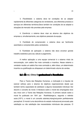 - 28
3. Flexibilidade: o sistema deve ter condições de se adaptar
rapidamente às diferentes categorias de vendedores, aos diferentes produtos e
serviços em diferentes territórios.Deve também ter condições de se adaptar a
situações de mercado não previstas pela empresa.
4. Coerência: o sistema deve visar ao alcance dos objetivos da
empresa e, simultaneamente, aos objetivos pessoais da equipe.
5. Facilidade de compreensão: o sistema deve ser facilmente
assimilado e compreendido pelos vendedores.
6. Facilidade de aplicação: o sistema não deve envolver grande
trabalho estatístico para seu cálculo e pagamento.
A melhor aplicação a uma equipe comercial é o sistema misto de
remuneração, com salário fixo mais comissão e incentivo. Nesse sistema o
vendedor recebe um salário fixo mais comissão e, além disso, um determinado
incentivo ou gratificação se ultrapassar um determinado volume de vendas.
3.4 - Moral, Clima Organizacional e Resultados
Para a Teoria das Relações Humanas, a motivação é o impulso de
exercer esforço para o alcance de objetivos organizacionais desde que
também tenha capacidade de satisfazer a alguma necessidade individual. Daí
decorre o conceito de moral. A literatura sobre o moral dos empregados teve
seu inicio com a Teoria das Relações Humanas. O primeiro estudo sobre o
moral foi publicado em 1941 por Roethlisberger,e, segundo o referido
autor,(1971), o moral é um conceito abstrato,intangível,porém perfeitamente
perceptível. O moral é uma decorrência do estado motivacional provocado pela
satisfação ou não satisfação das necessidades individuais das pessoas. O
 