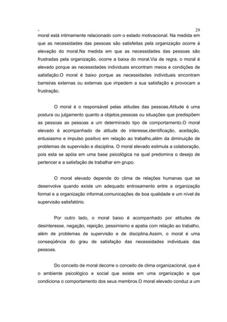 - 29
moral está intimamente relacionado com o estado motivacional. Na medida em
que as necessidades das pessoas são satisfeitas pela organização ocorre à
elevação do moral.Na medida em que as necessidades das pessoas são
frustradas pela organização, ocorre a baixa do moral.Via de regra, o moral é
elevado porque as necessidades individuais encontram meios e condições de
satisfação.O moral é baixo porque as necessidades individuais encontram
barreiras externas ou externas que impedem a sua satisfação e provocam a
frustração.
O moral é o responsável pelas atitudes das pessoas.Atitude é uma
postura ou julgamento quanto a objetos,pessoas ou situações que predispõem
as pessoas as pessoas a um determinado tipo de comportamento.O moral
elevado é acompanhado de atitude de interesse,identificação, aceitação,
entusiasmo e impulso positivo em relação ao trabalho,além da diminuição de
problemas de supervisão e disciplina. O moral elevado estimula a colaboração,
pois esta se apóia em uma base psicológica na qual predomina o desejo de
pertencer e a satisfação de trabalhar em grupo.
O moral elevado depende do clima de relações humanas que se
desenvolve quando existe um adequado entrosamento entre a organização
formal e a organização informal,comunicações de boa qualidade e um nível de
supervisão satisfatório.
Por outro lado, o moral baixo é acompanhado por atitudes de
desinteresse, negação, rejeição, pessimismo e apatia com relação ao trabalho,
além de problemas de supervisão e de disciplina.Assim, o moral é uma
conseqüência do grau de satisfação das necessidades individuais das
pessoas.
Do conceito de moral decorre o conceito de clima organizacional, que é
o ambiente psicológico e social que existe em uma organização e que
condiciona o comportamento dos seus membros.O moral elevado conduz a um
 