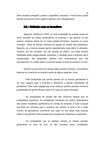 - 30
clima receptivo,amigável, quente e agradável, enquanto o moral baixo quase
sempre provoca um clima negativo,adverso, frio e desagradável.
3.5 – Cuidados com os incentivos
Segundo Goldmann (1997), se uma competição de vendas revela um
único vencedor de melhor desempenho na empresa e que ganhou no ano
anterior, estamos diante de um triplo problema.Primeiro, havendo um único
vencedor , todos os demais membros da equipe de vendas são perdedores.
Segundo, se a mesma pessoa ganha repetidamente, esse efeito é reforçado.
Terceiro, por ser vencedor, ele não precisa do prêmio, que pode torná-lo
hostilizado pelos colegas.Nestas condições, o resultado para a empresa não é
compensador. Ela desperdiça dinheiro com recompensas que não
recompensam. E o efeito sobre o aumento líquido no total de vendas é mínimo.
Embora os concursos de vendas sejam usados há tempo, é necessário
repensar os incentivos de vendas a partir de alguns aspectos, como :
- Toda competição que premia apenas um ou poucos ganhadores é
um mau negócio para a empresa e desmotiva o grande contingente de
perdedores. Este pode negligenciar seus esforços quando percebe nenhuma
possibilidade de ganhar.Muitas vezes é um jogo de cartas marcadas.
- As competições de vendas não têm nenhuma relação com as
competições esportivas. Os vendedores individuais de melhor desempenho
não trazem resultados significativos às vendas da empresa. É toda a equipe
que deve ser motivada para o aumento nas vendas. O certo é ter o maior
número de ganhadores, permitindo que cada um lute pelas suas próprias
metas e que ganhem todos aqueles que conseguirem atingi-las ou superá-las.
- As competições que se realizam sempre no mesmo período,
geralmente no final do ano, já são previstas pelos vendedores.
 
