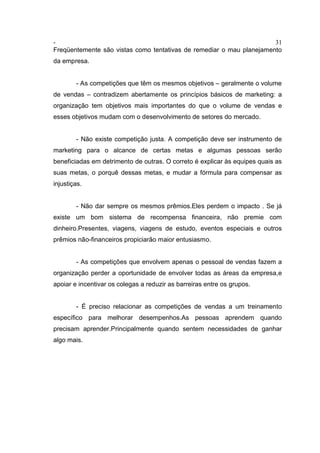 - 31
Freqüentemente são vistas como tentativas de remediar o mau planejamento
da empresa.
- As competições que têm os mesmos objetivos – geralmente o volume
de vendas – contradizem abertamente os princípios básicos de marketing: a
organização tem objetivos mais importantes do que o volume de vendas e
esses objetivos mudam com o desenvolvimento de setores do mercado.
- Não existe competição justa. A competição deve ser instrumento de
marketing para o alcance de certas metas e algumas pessoas serão
beneficiadas em detrimento de outras. O correto é explicar às equipes quais as
suas metas, o porquê dessas metas, e mudar a fórmula para compensar as
injustiças.
- Não dar sempre os mesmos prêmios.Eles perdem o impacto . Se já
existe um bom sistema de recompensa financeira, não premie com
dinheiro.Presentes, viagens, viagens de estudo, eventos especiais e outros
prêmios não-financeiros propiciarão maior entusiasmo.
- As competições que envolvem apenas o pessoal de vendas fazem a
organização perder a oportunidade de envolver todas as áreas da empresa,e
apoiar e incentivar os colegas a reduzir as barreiras entre os grupos.
- É preciso relacionar as competições de vendas a um treinamento
específico para melhorar desempenhos.As pessoas aprendem quando
precisam aprender.Principalmente quando sentem necessidades de ganhar
algo mais.
 