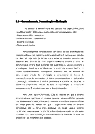 - 32
3.6 – Gerenciamento, Comunicação e Motivação
Ao estudar a administração das pessoas nas organizações,Likert
(apud Chiavenato,1998), propõe quatro estilos administrativos que são:
- Sistema autoritário – coercitivo;
- Sistema autoritário – benevolente;
- Sistema consultivo;
- Sistema participativo.
Para alcançarmos bons resultados sem deixar de lado a satisfação das
pessoas podemos nos basear no sistema participativo.É claro que dos estudos
de Likert até hoje muito já foi descoberto sobre as emoções humanas,mas
podemos tirar proveito de suas experiências.Nesse sistema o estilo de
administração envolve total confiança nos subordinados. Estes se sentem à
vontade para discutir seus trabalhos com os superiores e são motivados por
fatores econômicos,como recompensas baseadas em um sistema de
compensação através da participação e envolvimento na fixação de
objetivos.O fluxo de informações é descendente,ascendente e horizontal.A
comunicação ascendente é aceita plenamente.A tomada de decisões é
espalhada amplamente através de toda a organização e coordenada
adequadamente. É o modelo mais aberto de administração.
Para Likert (apud Chiavenato,1998), na medida em que o sistema
administrativo se movimenta do um para o quatro , as necessidades humanas
das pessoas dentro da organização tendem a ser mais eficazmente satisfeitas
em longo prazo.Na medida em que a organização tende ao sistema
participativo, ela se torna mais produtiva em longo prazo.O sistema
participativo repousa sobre os princípios das relações de apoio: as interações
humanas com uma organização são construídas e mantidas na base da
excelência e da importância das pessoas .
 