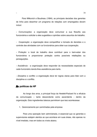 - 34
Para Milkovich e Boudreau (1994), as principais decisões dos gerentes
de linha para desenhar um programa de relações com empregados devem
incluir:
- Comunicações: a organização deve comunicar a sua filosofia aos
funcionários e solicitar a eles sugestões e opiniões sobre assuntos de trabalho.
- Cooperação: a organização deve compartilhar a tomada de decisões e o
controle das atividades com os funcionários para obter sua cooperação.
- Proteção: o local de trabalho deve contribuir para o bem-estar dos
funcionários e proporcionar proteção contra possíveis retaliações ou
perseguições.
- Assistência : a organização deve responder às necessidades especiais de
cada funcionário dando-lhes assistência para tanto.
- Disciplina e conflito: a organização deve ter regras claras para lidar com a
disciplina e o conflito.
As políticas da HP
Ao longo dos anos, a principal força da Hewlett-Packard foi a eficácia
da comunicação – tanto descendente como ascendente - dentro da
organização. Dois ingredientes básicos permitiram que isso acontecesse:
1. Gerenciamento por caminhadas pela empresa
Para uma operação bem administrada, é essencial que os gerentes e
supervisores estejam atentos ao que acontece em suas áreas, não apenas no
nível imediato, mas em todos os níveis abaixo.
 