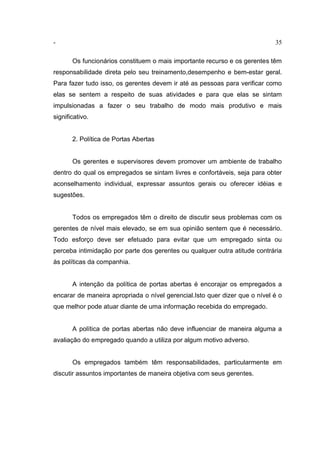 - 35
Os funcionários constituem o mais importante recurso e os gerentes têm
responsabilidade direta pelo seu treinamento,desempenho e bem-estar geral.
Para fazer tudo isso, os gerentes devem ir até as pessoas para verificar como
elas se sentem a respeito de suas atividades e para que elas se sintam
impulsionadas a fazer o seu trabalho de modo mais produtivo e mais
significativo.
2. Política de Portas Abertas
Os gerentes e supervisores devem promover um ambiente de trabalho
dentro do qual os empregados se sintam livres e confortáveis, seja para obter
aconselhamento individual, expressar assuntos gerais ou oferecer idéias e
sugestões.
Todos os empregados têm o direito de discutir seus problemas com os
gerentes de nível mais elevado, se em sua opinião sentem que é necessário.
Todo esforço deve ser efetuado para evitar que um empregado sinta ou
perceba intimidação por parte dos gerentes ou qualquer outra atitude contrária
às políticas da companhia.
A intenção da política de portas abertas é encorajar os empregados a
encarar de maneira apropriada o nível gerencial.Isto quer dizer que o nível é o
que melhor pode atuar diante de uma informação recebida do empregado.
A política de portas abertas não deve influenciar de maneira alguma a
avaliação do empregado quando a utiliza por algum motivo adverso.
Os empregados também têm responsabilidades, particularmente em
discutir assuntos importantes de maneira objetiva com seus gerentes.
 