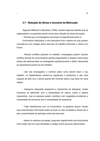 - 36
3.7 - Redução do Stress e Aumento da Motivação
Segundo Milkovich e Boudreau (1994), existem algumas atitudes que as
organizações e os gerentes devem tomar para redução do stress da equipe:
- Permita que os empregados conversem amigavelmente entre si:
funcionários habituados a uma atmosfera livre e aberta em que possam
consultar-se com colegas sobre assuntos de trabalho enfrentam o stress com
humor.
- Reduza conflitos pessoais no trabalho: empregados podem resolver
conflitos através de comunicações abertas,negociações e respeito mútuo.Duas
coisas são básicas:tratar os empregados eqüitativamente e definir claramente
as expectativas quanto ao seu trabalho.
- Dar aos empregados o controle sobre como devem fazer o seu
trabalho: os trabalhadores sentem-se orgulhosos e produtivos e são mais
capazes de lidar com o stress quando têm controle sobre o que fazer em seus
cargos.
- Assegurar adequada assessoria e orçamentos de despesas: muitas
empresas se defrontam com a necessidade de reduzir custos e apertar
orçamentos, mas as pessoas podem contribuir com sugestões,conciliando a
necessidade de economia com a necessidade de assessoria.
- Falar abertamente com os funcionários: os gestores devem manter
seus subordinados informados sobre as boas ou más novidades e devem dar a
eles a oportunidade de participar sobre tais assuntos.
- Apoiar os esforços da equipe: perguntar regularmente aos funcionários
como estão indo em suas atividades e indagar sobre assuntos relacionados.
 