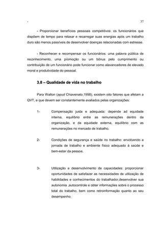 - 37
- Proporcionar benefícios pessoais competitivos: os funcionários que
dispõem de tempo para relaxar e recarregar suas energias após um trabalho
duro são menos passíveis de desenvolver doenças relacionadas com estresse.
- Reconhecer e recompensar os funcionários: uma palavra pública de
reconhecimento, uma promoção ou um bônus pelo cumprimento ou
contribuição de um funcionário pode funcionar como alavancadores de elevado
moral e produtividade do pessoal.
3.8 – Qualidade de vida no trabalho
Para Walton (apud Chiavenato,1998), existem oito fatores que afetam a
QVT, e que devem ser constantemente avaliados pelas organizações:
1- Compensação justa e adequada: depende ad equidade
interna, equilíbrio entre as remunerações dentro da
organização, e da equidade externa, equilíbrio com as
remunerações no mercado de trabalho.
2- Condições de segurança e saúde no trabalho: envolvendo a
jornada de trabalho e ambiente físico adequado à saúde e
bem-estar da pessoa.
3- Utilização e desenvolvimento de capacidades: proporcionar
oportunidades de satisfazer as necessidades de utilização de
habilidades e conhecimentos do trabalhador,desenvolver sua
autonomia ,autocontrole e obter informações sobre o processo
total do trabalho, bem como retroinformação quanto ao seu
desempenho.
 