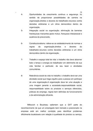 - 38
4- Oportunidades de crescimento continuo e segurança: no
sentido de proporcionar possibilidades de carreira na
organização,direitos e deveres do trabalhador,recursos contra
decisões arbitrarias e um clima democrático dentro da
organização.
5- Integração social na organização: eliminação de barreiras
hierárquicas marcantes,apoio mutuo, franqueza interpessoal e
ausência de preconceito.
6- Constitucionalismo: refere-se ao estabelecimento de normas e
regras da organização,direitos e deveres do
trabalhador,recursos contra decisões arbitrarias e um clima
democrático dentro da organização.
7- Trabalho e espaço total de vida: o trabalho não deve absorver
todo o tempo e energia do trabalhador em detrimento de sua
vida familiar e particular, de seu lazer e atividades
comunitárias.
8- Relevância social da vida no trabalho: o trabalho deve ser uma
atividade social que traga orgulho para a pessoa em participar
de uma organização.A organização deve ter uma atuação e
uma imagem perante a sociedade,responsabilidade social,
responsabilidade sobre os produtos e serviços oferecidos,
práticas de emprego, regras bem definidas de funcionamento
e de administração eficiente.
Milkovich e Boudreau salientam que a QVT parte do
reconhecimento de que um empregado bem treinado e posicionado na
empresa está em melhor condição para identificar problemas
dificilmente localizáveis com relação à qualidade do produto ou serviço,
 