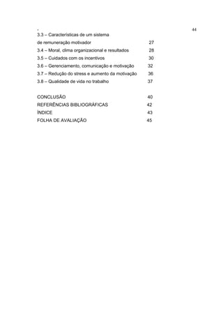 - 44
3.3 – Características de um sistema
de remuneração motivador 27
3.4 – Moral, clima organizacional e resultados 28
3.5 – Cuidados com os incentivos 30
3.6 – Gerenciamento, comunicação e motivação 32
3.7 – Redução do stress e aumento da motivação 36
3.8 – Qualidade de vida no trabalho 37
CONCLUSÃO 40
REFERÊNCIAS BIBLIOGRÁFICAS 42
ÍNDICE 43
FOLHA DE AVALIAÇÃO 45
 