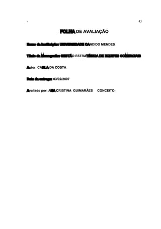 - 45
FOLHA DE AVALIAÇÃO
Nome da Instituição: UNIVERSIDADE CANDIDO MENDES
Título da Monografia: GESTÃO ESTRATÉGICA DE EQUIPES COMERCIAIS
Autor: CARLA DA COSTA
Data da entrega: 03/02/2007
Avaliado por: ANA CRISTINA GUIMARÃES CONCEITO:
 