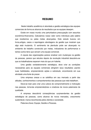- 5
RESUMO
Neste trabalho acadêmico é abordada a gestão estratégica das equipes
comerciais de forma ao alcance de resultados que as equipes desejam.
Existe em nosso mundo uma perturbadora preocupação com assuntos
econômico-financeiros. Calculamos nosso valor como indivíduos pelo salário
que recebemos ou pelas metas alcançadas. Este estudo buscou em
livros,artigos, casos e reportagens abordagens de gestão que mostram que
algo está mudando. O sentimento de plenitude pode ser alcançado no
ambiente de trabalho construído por metas, indicadores de performance e
tantos outros itens que cercam uma equipe comercial.
A cúpula das organizações parece sinalizar com mudanças na gestão
de pessoas, parece que séculos depois da revolução industrial descobriu-se
que os trabalhadores esperam mais do que um holerite.
Uma gestão verdadeiramente estratégica, deve criar as condições
necessárias para as equipes comerciais atingirem seus resultados usando
suas habilidades, empreendendo ações e sobretudo, encontrando em sua
atividade uma fonte de prazer.
Uma empresa cresce e se solidifica em seu mercado a partir das
atitudes, conhecimentos e comportamentos das pessoas que nela trabalham.
Deve-se lutar para criar uma cultura de comprometimento e motivação
nas pessoas, torna-las empreendedoras e criadoras de novos patamares de
qualidade.
A empresa descobrirá conseqüências surpreendentes da gestão
estratégica de pessoas, como alcance de novos mercados, crescimento
sustentável, marca reconhecida pelos clientes e sociedade.
Palavras-chave: Equipe, Gestão e Pessoas.
 